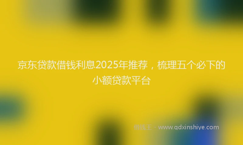 京东贷款借钱利息2025年推荐，梳理五个必下的小额贷款平台