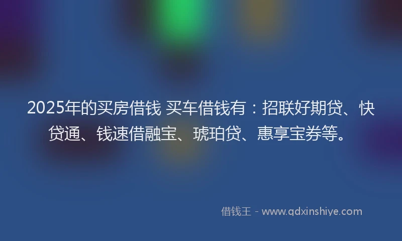 2025年的买房借钱 买车借钱有：招联好期贷、快贷通、钱速借融宝、琥珀贷、惠享宝券等。