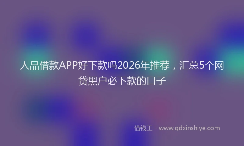 人品借款APP好下款吗2026年推荐，汇总5个网贷黑户必下款的口子