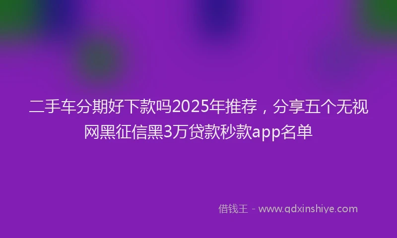 二手车分期好下款吗2025年推荐，分享五个无视网黑征信黑3万贷款秒款app名单