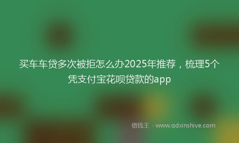 买车车贷多次被拒怎么办2025年推荐，梳理5个凭支付宝花呗贷款的app