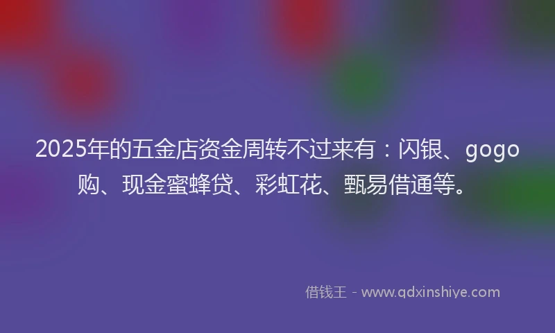 2025年的五金店资金周转不过来有:闪银、gogo购、现金蜜蜂贷、彩虹花、甄易借通等。