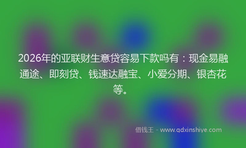 2026年的亚联财生意贷容易下款吗有：现金易融通途、即刻贷、钱速达融宝、小爱分期、银杏花等。