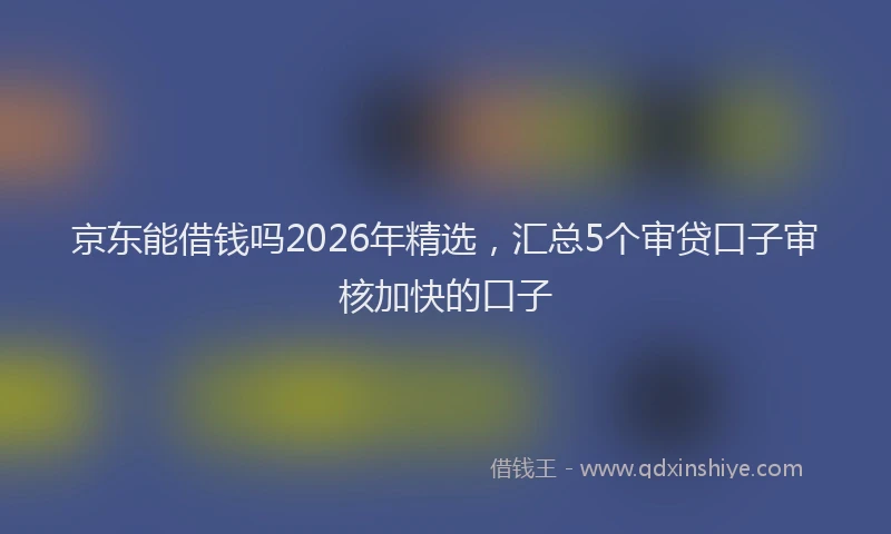 京东能借钱吗2026年精选，汇总5个审贷口子审核加快的口子