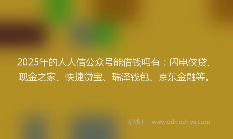 2025年的人人信公众号能借钱吗有：闪电侠贷、现金之家、快捷贷宝、瑞泽钱包、京东金融等。