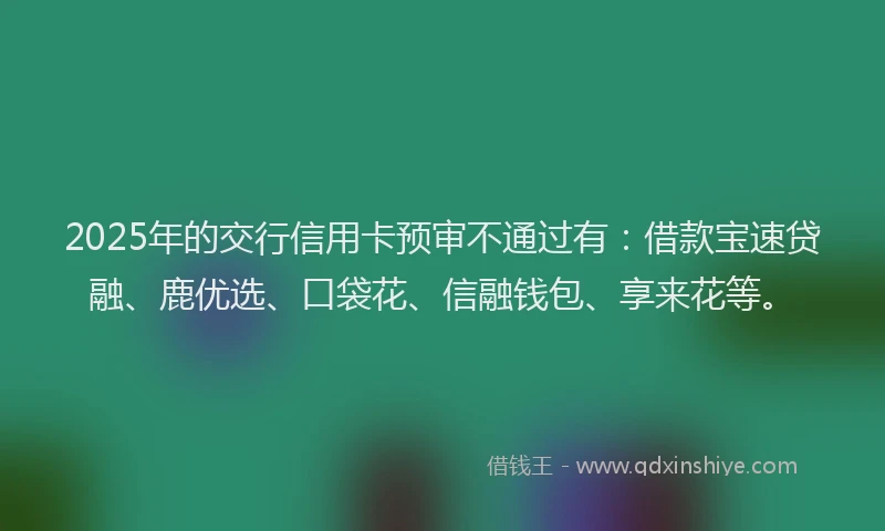 2025年的交行信用卡预审不通过有:借款宝速贷融、鹿优选、口袋花、信融钱包、享来花等。