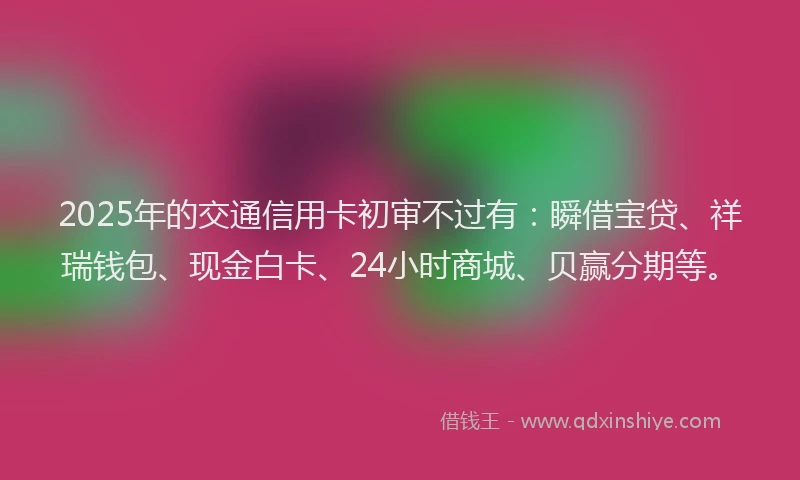 2025年的交通信用卡初审不过有：瞬借宝贷、祥瑞钱包、现金白卡、24小时商城、贝赢分期等。
