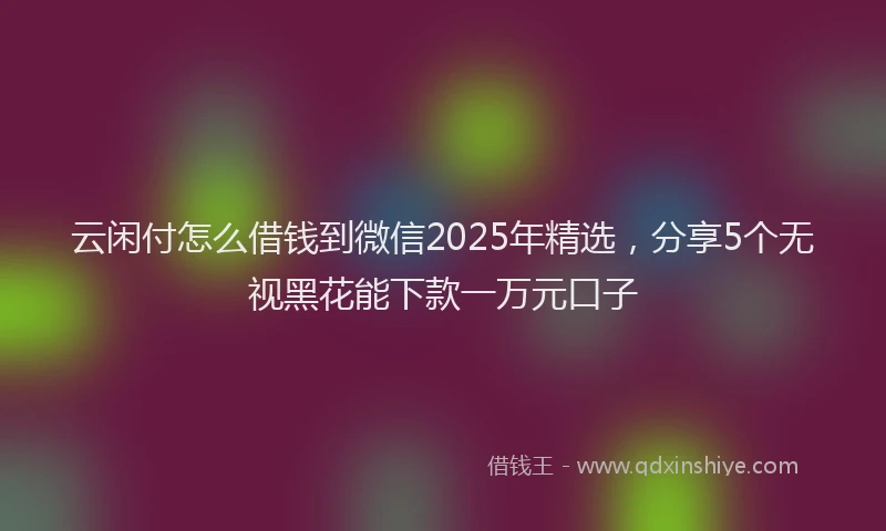 云闲付怎么借钱到微信2025年精选，分享5个无视黑花能下款一万元口子