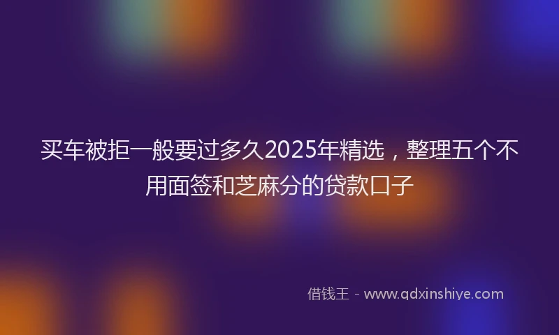 买车被拒一般要过多久2025年精选，整理五个不用面签和芝麻分的贷款口子