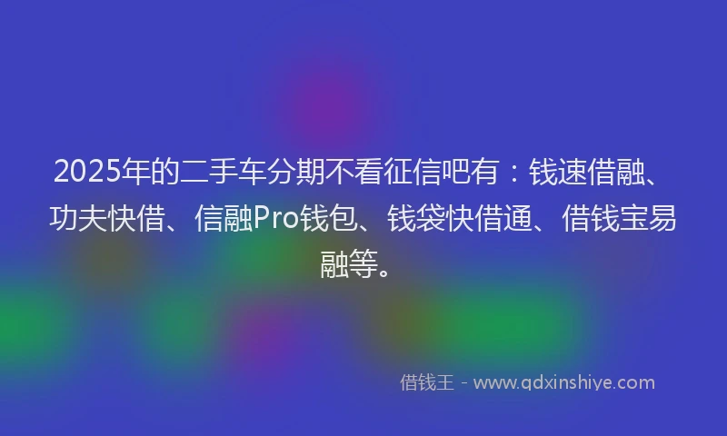 2025年的二手车分期不看征信吧有:钱速借融、功夫快借、信融Pro钱包、钱袋快借通、借钱宝易融等。