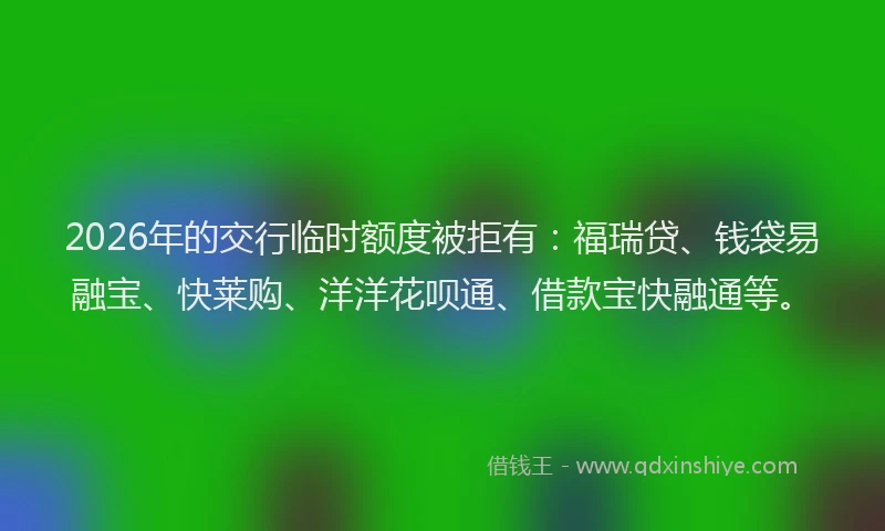 2026年的交行临时额度被拒有:福瑞贷、钱袋易融宝、快莱购、洋洋花呗通、借款宝快融通等。