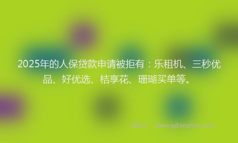 2025年的人保贷款申请被拒有:乐租机、三秒优品、好优选、桔享花、珊瑚买单等。