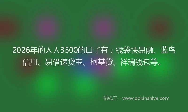 2026年的人人3500的口子有：钱袋快易融、蓝鸟信用、易借速贷宝、柯基贷、祥瑞钱包等。