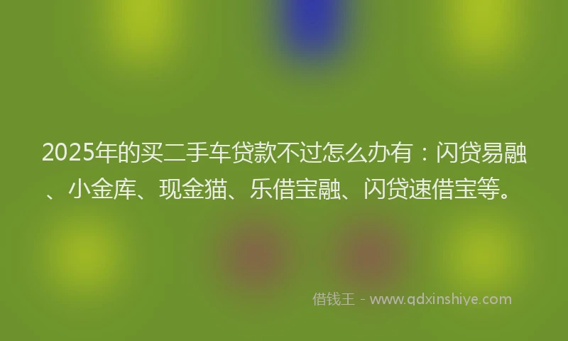 2025年的买二手车贷款不过怎么办有：闪贷易融、小金库、现金猫、乐借宝融、闪贷速借宝等。