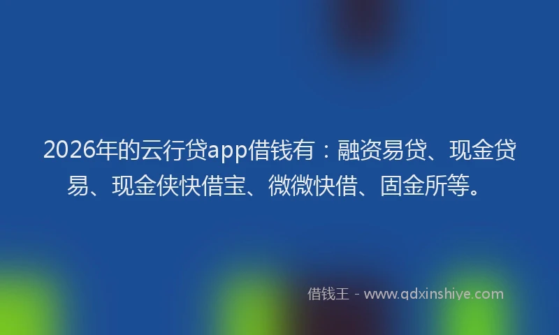 2026年的云行贷app借钱有：融资易贷、现金贷易、现金侠快借宝、微微快借、固金所等。