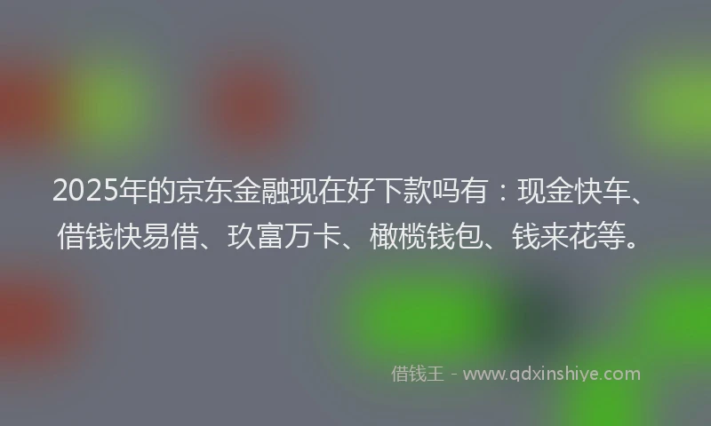 2025年的京东金融现在好下款吗有:现金快车、借钱快易借、玖富万卡、橄榄钱包、钱来花等。