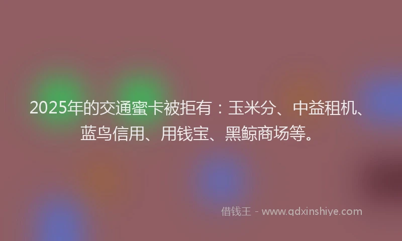 2025年的交通蜜卡被拒有：玉米分、中益租机、蓝鸟信用、用钱宝、黑鲸商场等。