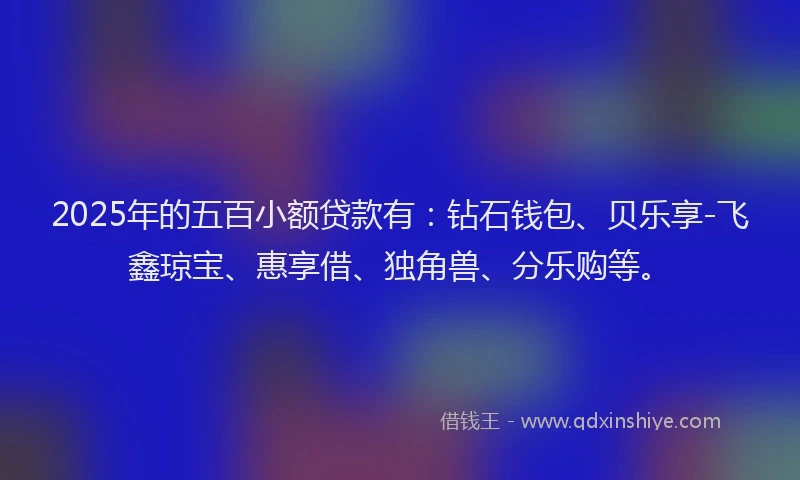 2025年的五百小额贷款有:钻石钱包、贝乐享-飞鑫琼宝、惠享借、独角兽、分乐购等。