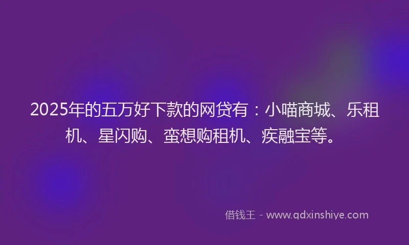 2025年的五万好下款的网贷有：小喵商城、乐租机、星闪购、蛮想购租机、疾融宝等。