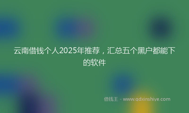 云南借钱个人2025年推荐，汇总五个黑户都能下的软件