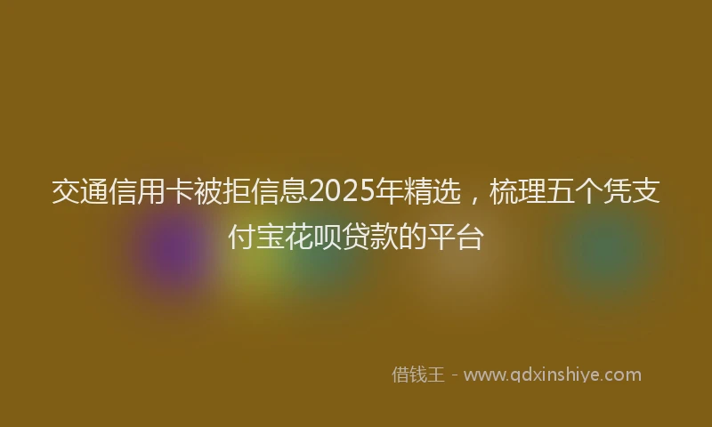 交通信用卡被拒信息2025年精选,梳理五个凭支付宝花呗贷款的平台