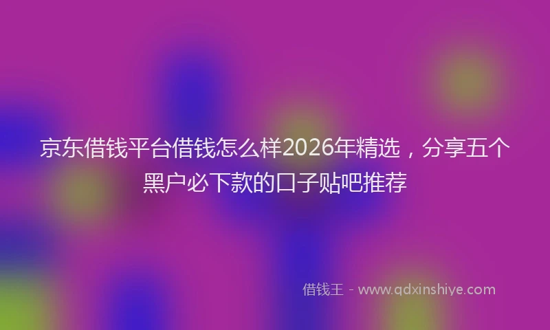 京东借钱平台借钱怎么样2026年精选，分享五个黑户必下款的口子贴吧推荐