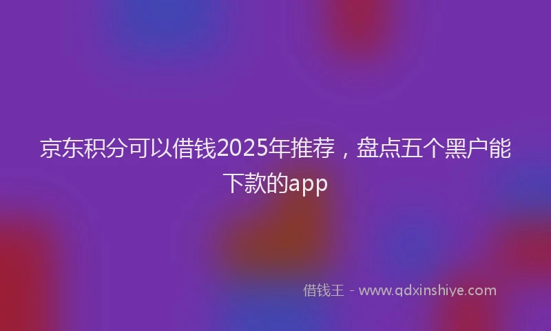 京东积分可以借钱2025年推荐，盘点五个黑户能下款的app