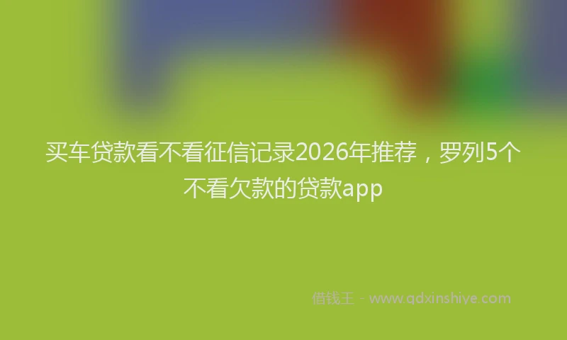 买车贷款看不看征信记录2026年推荐，罗列5个不看欠款的贷款app