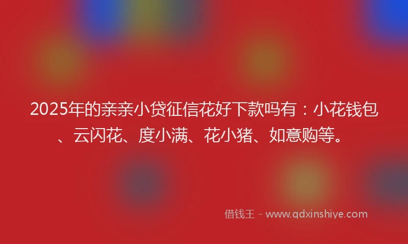 2025年的亲亲小贷征信花好下款吗有:小花钱包、云闪花、度小满、花小猪、如意购等。