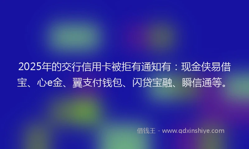 2025年的交行信用卡被拒有通知有:现金侠易借宝、心e金、翼支付钱包、闪贷宝融、瞬信通等。