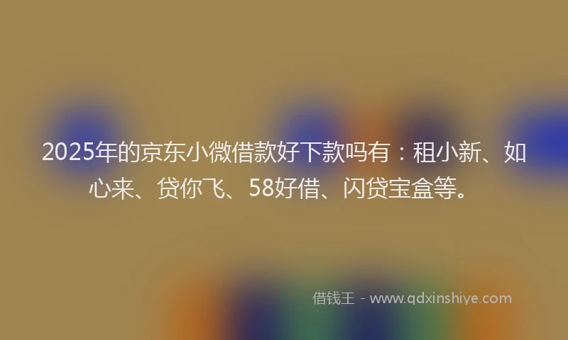2025年的京东小微借款好下款吗有：租小新、如心来、贷你飞、58好借、闪贷宝盒等。