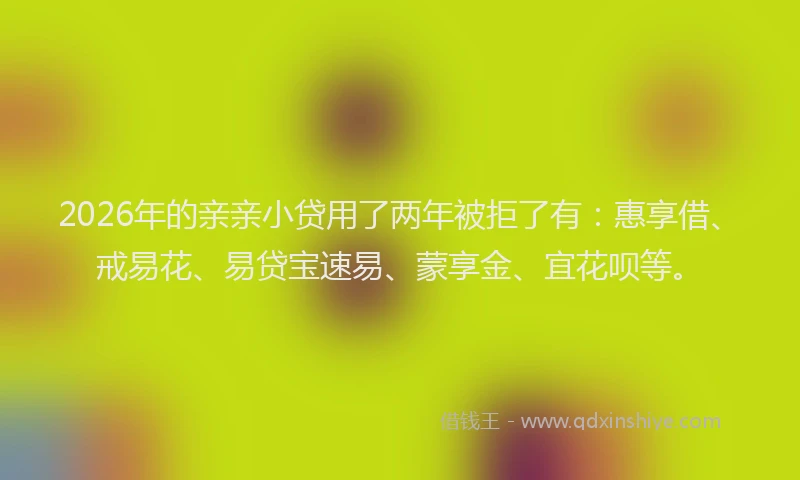 2026年的亲亲小贷用了两年被拒了有：惠享借、戒易花、易贷宝速易、蒙享金、宜花呗等。