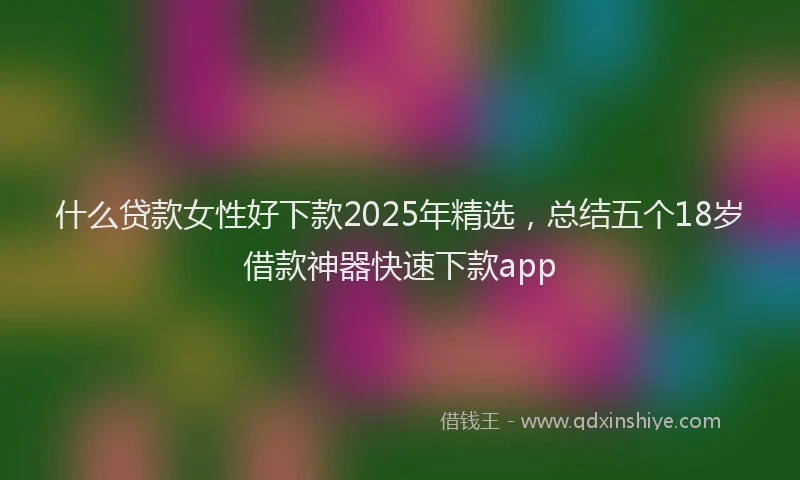 什么贷款女性好下款2025年精选，总结五个18岁借款神器快速下款app