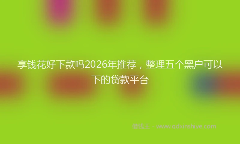 享钱花好下款吗2026年推荐，整理五个黑户可以下的贷款平台
