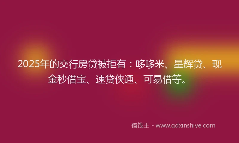 2025年的交行房贷被拒有：哆哆米、星辉贷、现金秒借宝、速贷侠通、可易借等。