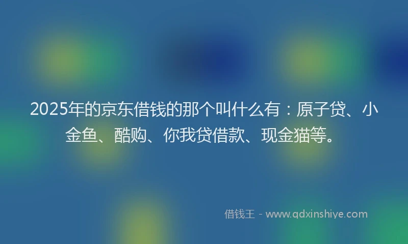 2025年的京东借钱的那个叫什么有：原子贷、小金鱼、酷购、你我贷借款、现金猫等。