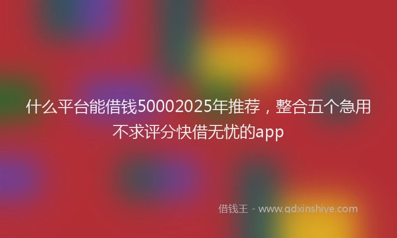 什么平台能借钱50002025年推荐，整合五个急用不求评分快借无忧的app