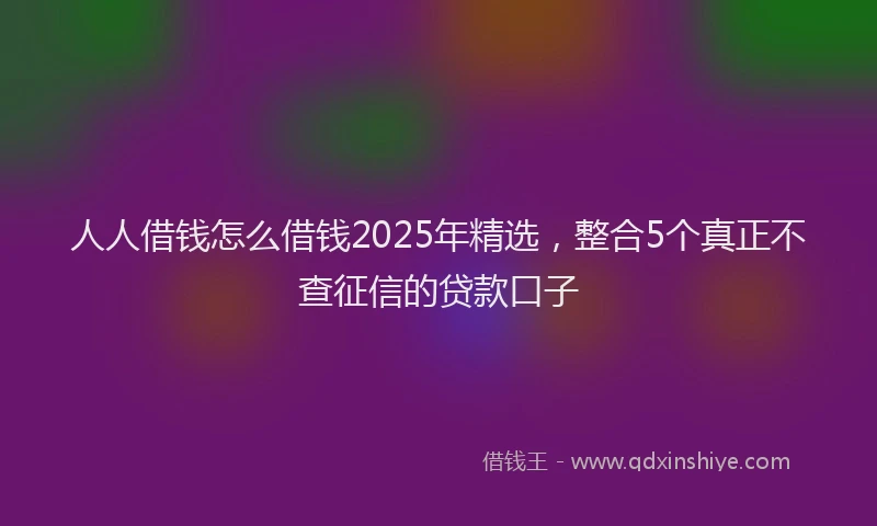 人人借钱怎么借钱2025年精选，整合5个真正不查征信的贷款口子