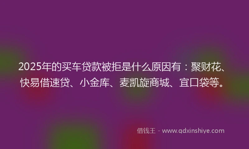 2025年的买车贷款被拒是什么原因有：聚财花、快易借速贷、小金库、麦凯旋商城、宜口袋等。