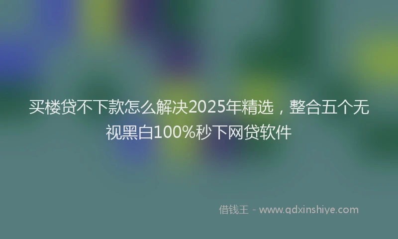 买楼贷不下款怎么解决2025年精选，整合五个无视黑白100%秒下网贷软件