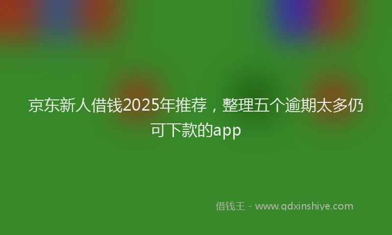 京东新人借钱2025年推荐，整理五个逾期太多仍可下款的app