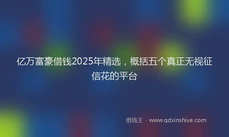 亿万富豪借钱2025年精选，概括五个真正无视征信花的平台