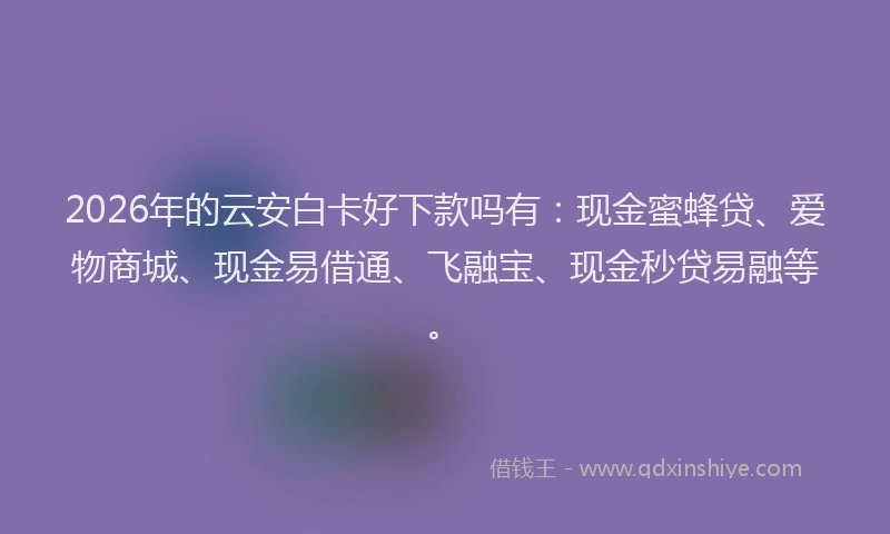 2026年的云安白卡好下款吗有:现金蜜蜂贷、爱物商城、现金易借通、飞融宝、现金秒贷易融等。