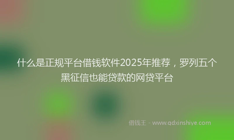 什么是正规平台借钱软件2025年推荐，罗列五个黑征信也能贷款的网贷平台