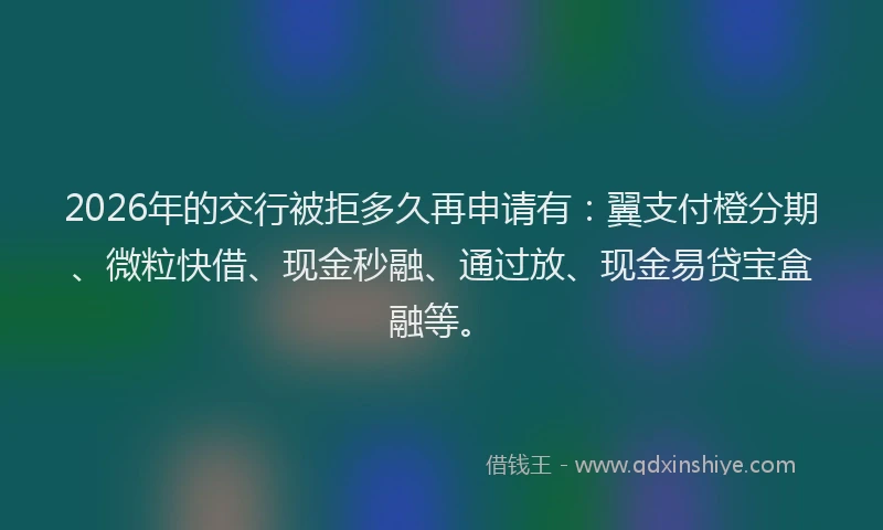 2026年的交行被拒多久再申请有：翼支付橙分期、微粒快借、现金秒融、通过放、现金易贷宝盒融等。