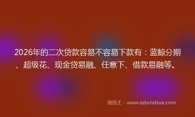 2026年的二次贷款容易不容易下款有:蓝鲸分期、超级花、现金贷易融、任意下、借款易融等。