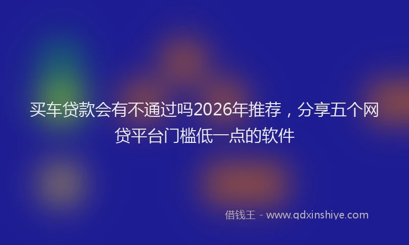 买车贷款会有不通过吗2026年推荐，分享五个网贷平台门槛低一点的软件
