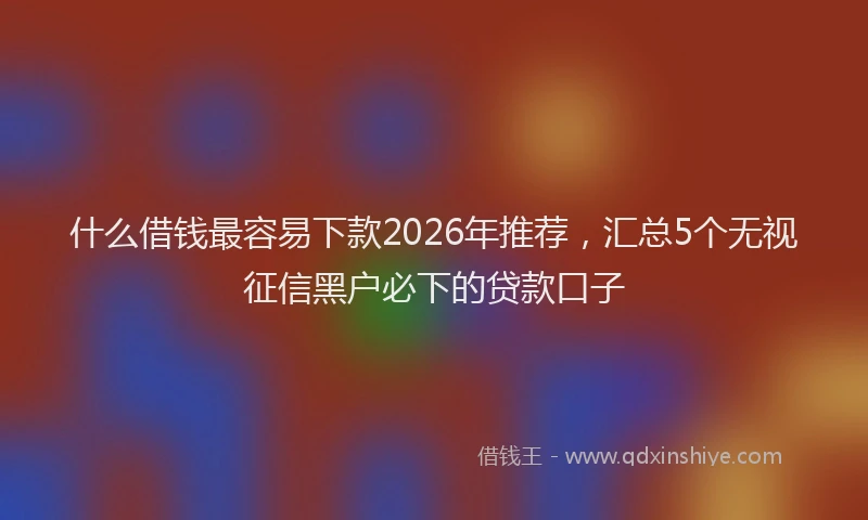 什么借钱最容易下款2026年推荐，汇总5个无视征信黑户必下的贷款口子