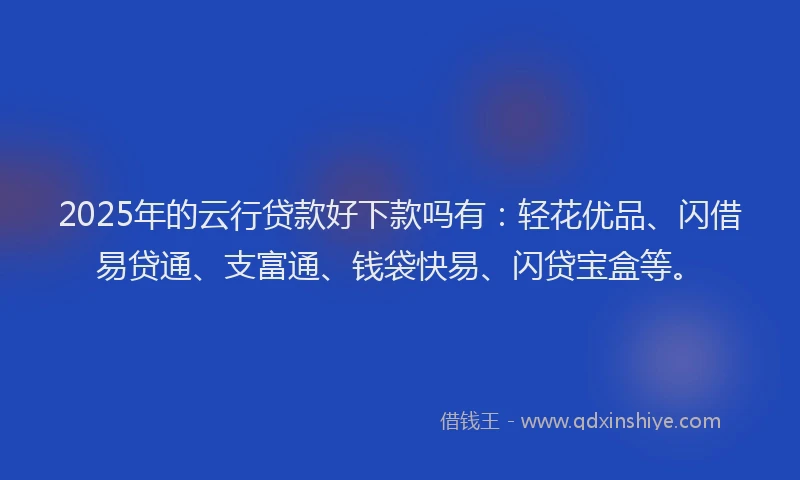 2025年的云行贷款好下款吗有：轻花优品、闪借易贷通、支富通、钱袋快易、闪贷宝盒等。