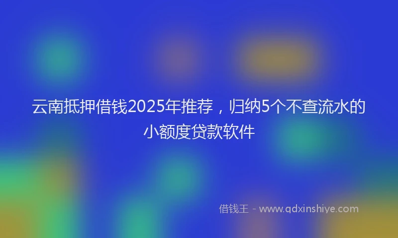 云南抵押借钱2025年推荐，归纳5个不查流水的小额度贷款软件